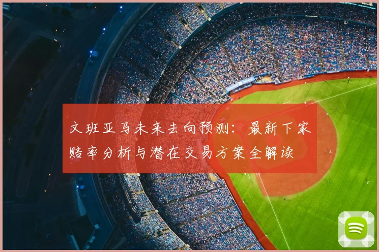 文班亚马未来去向预测:最新下家赔率分析与潜在交易方案全解读