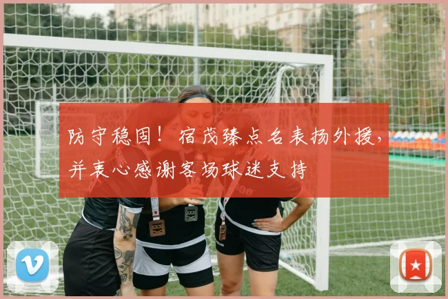 防守稳固！宿茂臻点名表扬外援，并衷心感谢客场球迷支持