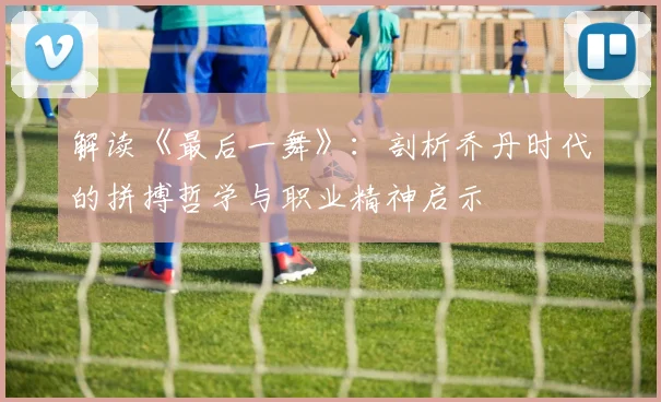 解读《最后一舞》：剖析乔丹时代的拼搏哲学与职业精神启示
