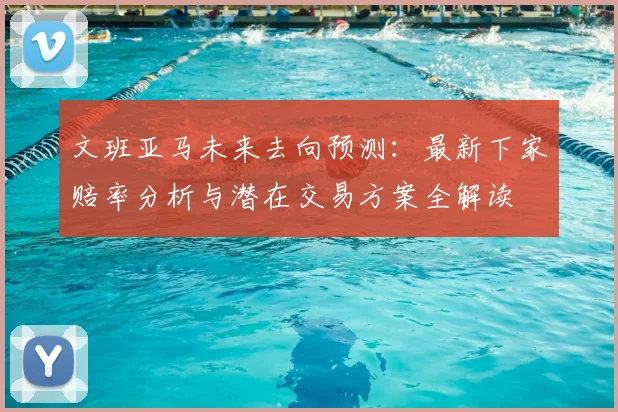 文班亚马未来去向预测：最新下家赔率分析与潜在交易方案全解读