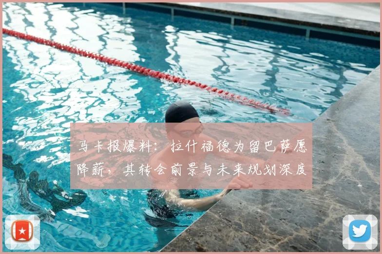 马卡报爆料：拉什福德为留巴萨愿降薪，其转会前景与未来规划深度解析