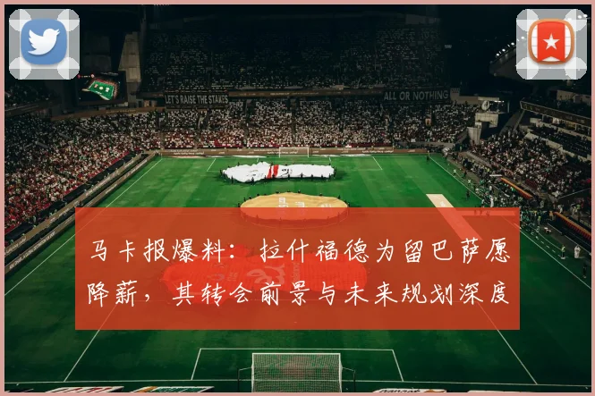 马卡报爆料：拉什福德为留巴萨愿降薪，其转会前景与未来规划深度解析