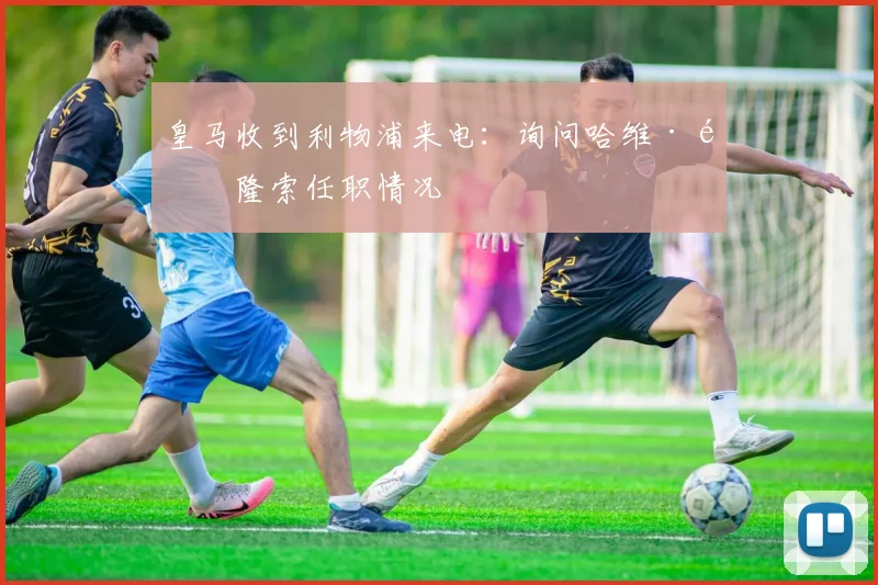 皇马收到利物浦来电：询问哈维·阿隆索任职情况