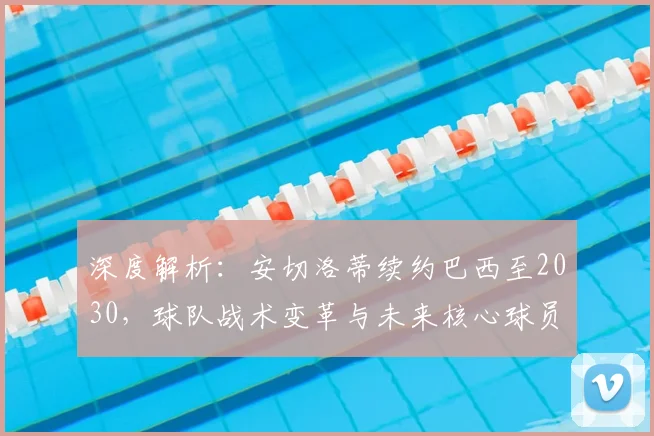 深度解析:安切洛蒂续约巴西至2030,球队战术变革与未来核心球员展望